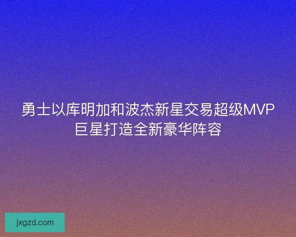 勇士以库明加和波杰新星交易超级MVP巨星打造全新豪华阵容