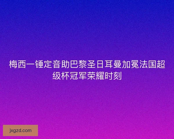 梅西一锤定音助巴黎圣日耳曼加冕法国超级杯冠军荣耀时刻