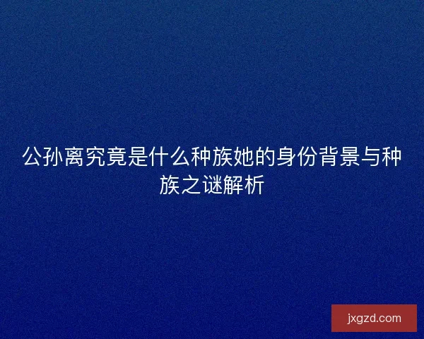 公孙离究竟是什么种族她的身份背景与种族之谜解析