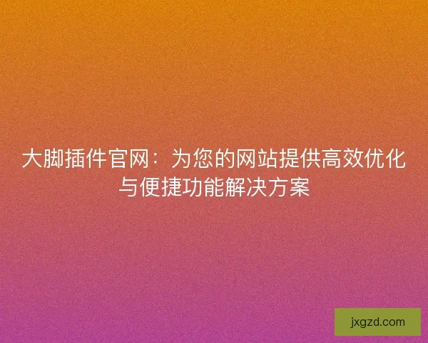 大脚插件官网：为您的网站提供高效优化与便捷功能解决方案