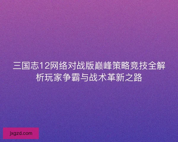 三国志12网络对战版巅峰策略竞技全解析玩家争霸与战术革新之路