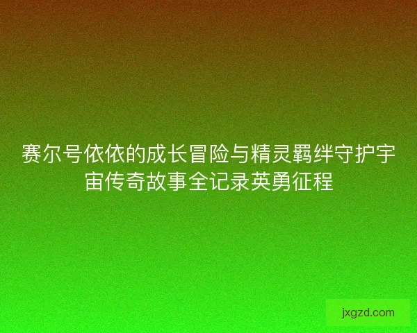 赛尔号依依的成长冒险与精灵羁绊守护宇宙传奇故事全记录英勇征程