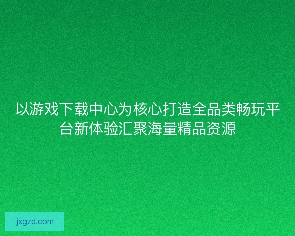 以游戏下载中心为核心打造全品类畅玩平台新体验汇聚海量精品资源