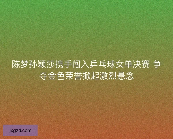 陈梦孙颖莎携手闯入乒乓球女单决赛 争夺金色荣誉掀起激烈悬念