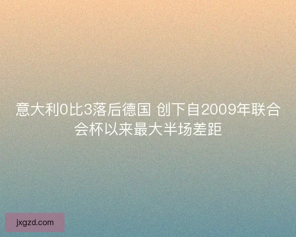 意大利0比3落后德国 创下自2009年联合会杯以来最大半场差距