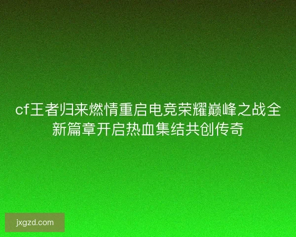 cf王者归来燃情重启电竞荣耀巅峰之战全新篇章开启热血集结共创传奇