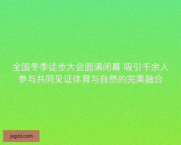 全国冬季徒步大会圆满闭幕 吸引千余人参与共同见证体育与自然的完美融合