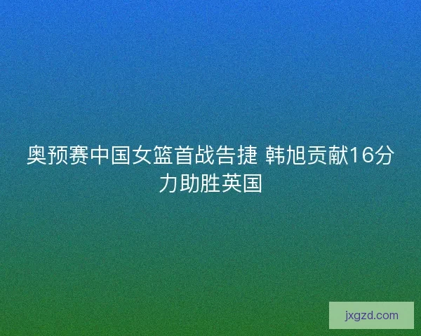 奥预赛中国女篮首战告捷 韩旭贡献16分力助胜英国
