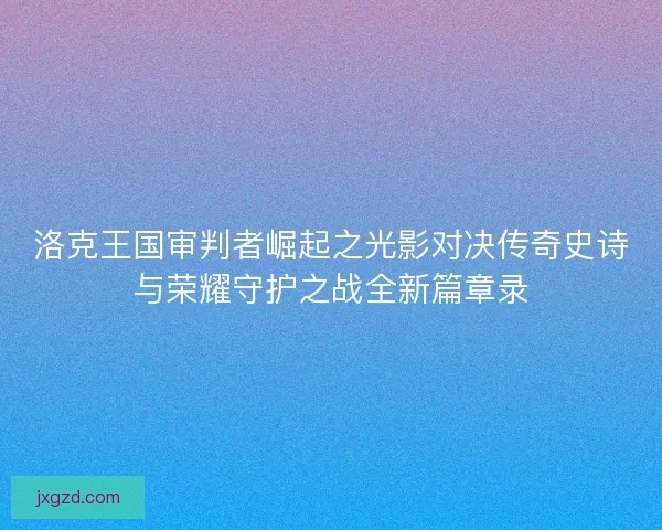 洛克王国审判者崛起之光影对决传奇史诗与荣耀守护之战全新篇章录