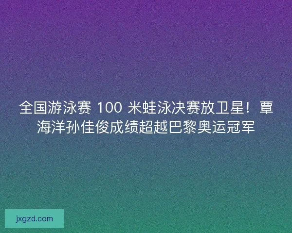 全国游泳赛 100 米蛙泳决赛放卫星！覃海洋孙佳俊成绩超越巴黎奥运冠军