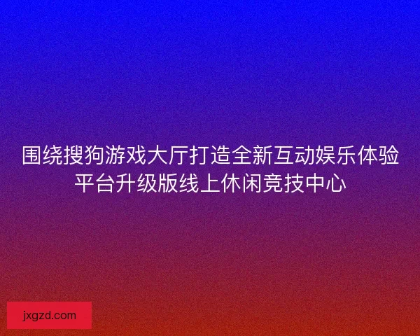 围绕搜狗游戏大厅打造全新互动娱乐体验平台升级版线上休闲竞技中心