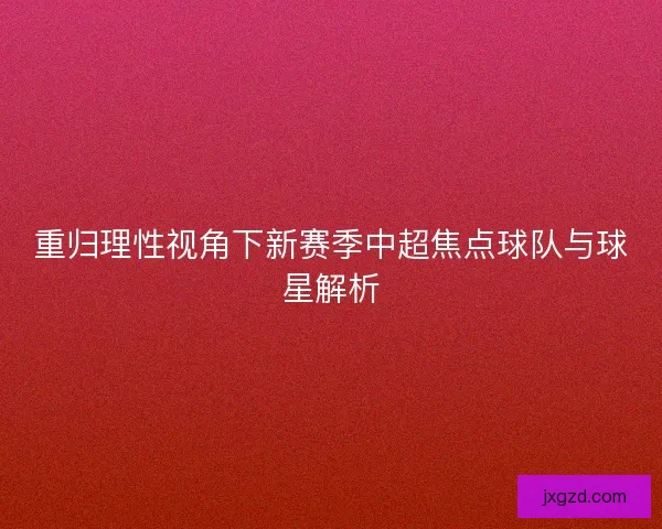 重归理性视角下新赛季中超焦点球队与球星解析