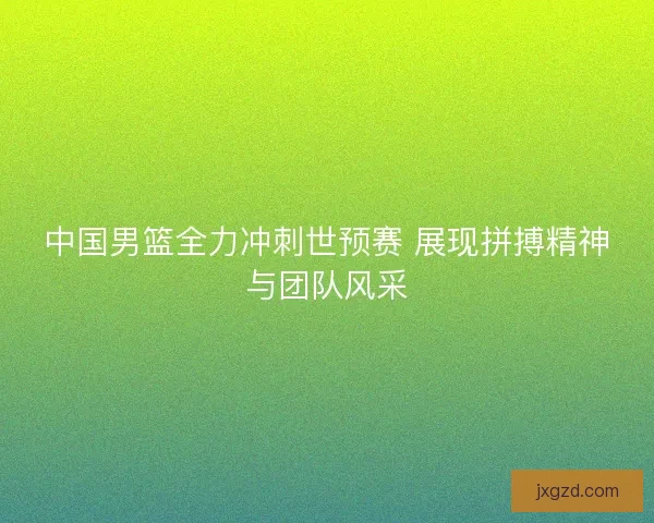 中国男篮全力冲刺世预赛 展现拼搏精神与团队风采