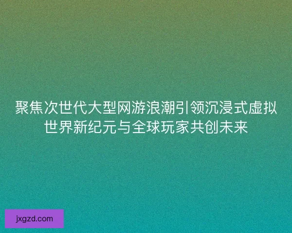 聚焦次世代大型网游浪潮引领沉浸式虚拟世界新纪元与全球玩家共创未来