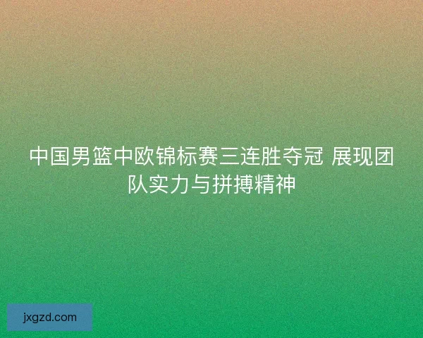 中国男篮中欧锦标赛三连胜夺冠 展现团队实力与拼搏精神