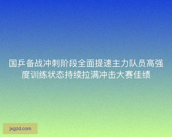 国乒备战冲刺阶段全面提速主力队员高强度训练状态持续拉满冲击大赛佳绩