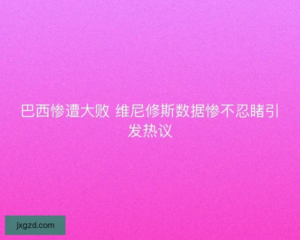 巴西惨遭大败 维尼修斯数据惨不忍睹引发热议