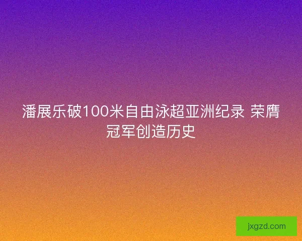 潘展乐破100米自由泳超亚洲纪录 荣膺冠军创造历史