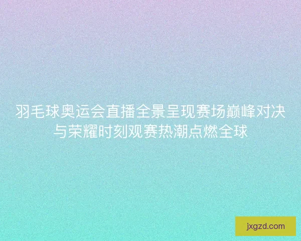 羽毛球奥运会直播全景呈现赛场巅峰对决与荣耀时刻观赛热潮点燃全球