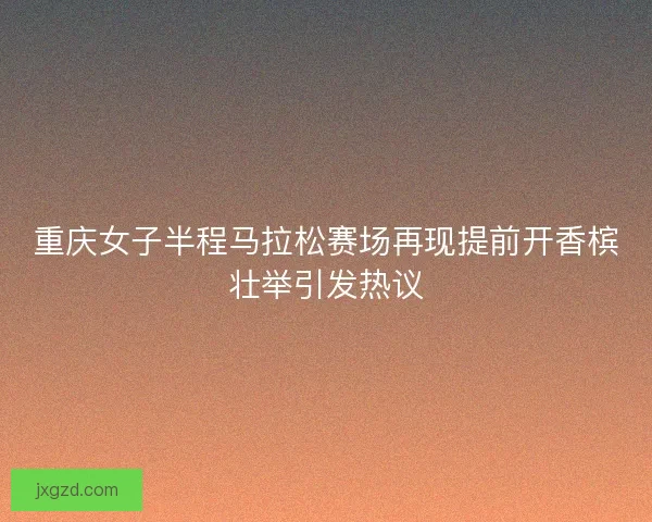 重庆女子半程马拉松赛场再现提前开香槟壮举引发热议