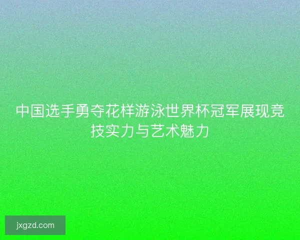中国选手勇夺花样游泳世界杯冠军展现竞技实力与艺术魅力