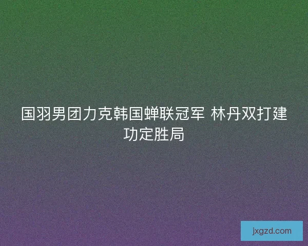 国羽男团力克韩国蝉联冠军 林丹双打建功定胜局