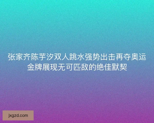 张家齐陈芋汐双人跳水强势出击再夺奥运金牌展现无可匹敌的绝佳默契